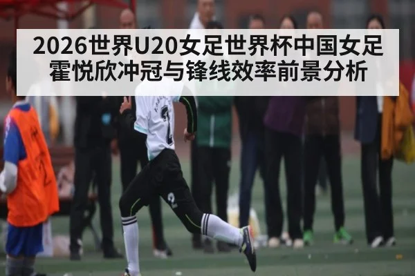 2026世界U20女足世界杯中国女足霍悦欣冲冠与锋线效率前景分析